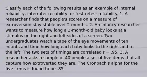 Classify each of the following results as an example of internal reliability, interrater reliability, or test-retest reliability. 1. A researcher finds that people's scores on a measure of extroversion stay stable over 2 months. 2. An infancy researcher wants to measure how long a 3-month-old baby looks at a stimulus on the right and left sides of a screen. Two undergraduates watch a tape of the eye movements of ten infants and time how long each baby looks to the right and to the left. The two sets of timings are correlated r = .95. 3. A researcher asks a sample of 40 people a set of five items that all capture how extroverted they are. The Cronbach's alpha for the five items is found to be .85.