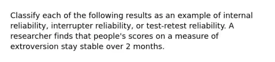 Classify each of the following results as an example of internal reliability, interrupter reliability, or test-retest reliability. A researcher finds that people's scores on a measure of extroversion stay stable over 2 months.