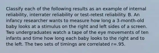 Classify each of the following results as an example of internal reliability, interrater reliability or test-retest reliability. B. An infancy researcher wants to measure how long a 3-month-old baby looks at a stimulus on the right and left sides of a screen. Two undergraduates watch a tape of the eye movements of ten infants and time how long each baby looks to the right and to the left. The two sets of timings are correlated r=.95.