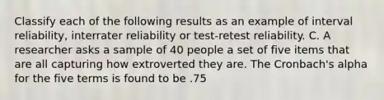 Classify each of the following results as an example of interval reliability, interrater reliability or test-retest reliability. C. A researcher asks a sample of 40 people a set of five items that are all capturing how extroverted they are. The Cronbach's alpha for the five terms is found to be .75