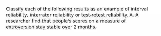 Classify each of the following results as an example of interval reliability, interrater reliability or test-retest reliability. A. A researcher find that people's scores on a measure of extroversion stay stable over 2 months.