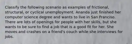 Classify the following scenario as examples of frictional, structural, or cyclical unemployment. Ananda just finished her computer science degree and wants to live in San Franciso. There are lots of openings for people with her skills, but she wants to be sure to find a job that is a good fit for her. She moves and crashes on a friend's couch while she interviews for jobs.