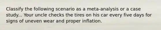 Classify the following scenario as a meta-analysis or a case study... Your uncle checks the tires on his car every five days for signs of uneven wear and proper inflation.