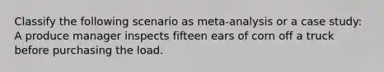 Classify the following scenario as meta-analysis or a case study: A produce manager inspects fifteen ears of corn off a truck before purchasing the load.