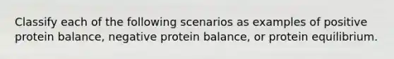 Classify each of the following scenarios as examples of positive protein balance, negative protein balance, or protein equilibrium.