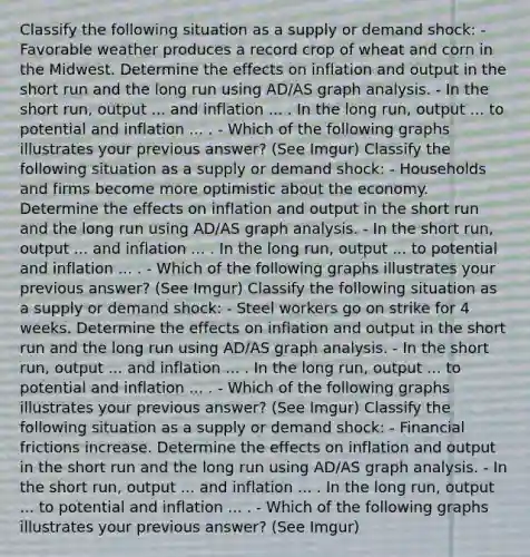 Classify the following situation as a supply or demand​ shock: - Favorable weather produces a record crop of wheat and corn in the Midwest. Determine the effects on inflation and output in the short run and the long run using ​AD/AS graph analysis. - In the short​ run, output ... and inflation ... . In the long run, output ... to potential and inflation ... . - Which of the following graphs illustrates your previous answer? (See Imgur) Classify the following situation as a supply or demand​ shock: - Households and firms become more optimistic about the economy. Determine the effects on inflation and output in the short run and the long run using ​AD/AS graph analysis. - In the short​ run, output ... and inflation ... . In the long run, output ... to potential and inflation ... . - Which of the following graphs illustrates your previous answer? (See Imgur) Classify the following situation as a supply or demand​ shock: - Steel workers go on strike for 4 weeks. Determine the effects on inflation and output in the short run and the long run using ​AD/AS graph analysis. - In the short​ run, output ... and inflation ... . In the long run, output ... to potential and inflation ... . - Which of the following graphs illustrates your previous answer? (See Imgur) Classify the following situation as a supply or demand​ shock: - Financial frictions increase. Determine the effects on inflation and output in the short run and the long run using ​AD/AS graph analysis. - In the short​ run, output ... and inflation ... . In the long run, output ... to potential and inflation ... . - Which of the following graphs illustrates your previous answer? (See Imgur)