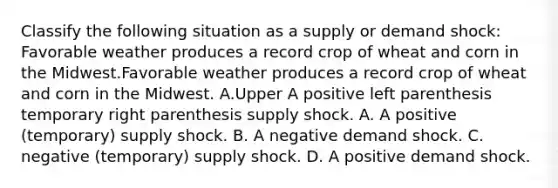 Classify the following situation as a supply or demand​ shock: Favorable weather produces a record crop of wheat and corn in the Midwest.Favorable weather produces a record crop of wheat and corn in the Midwest. A.Upper A positive left parenthesis temporary right parenthesis supply shock. A. A positive (temporary) supply shock. B. A negative demand shock. C. negative (temporary) supply shock. D. A positive demand shock.