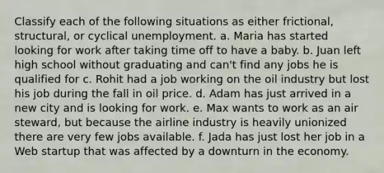 Classify each of the following situations as either frictional, structural, or cyclical unemployment. a. Maria has started looking for work after taking time off to have a baby. b. Juan left high school without graduating and can't find any jobs he is qualified for c. Rohit had a job working on the oil industry but lost his job during the fall in oil price. d. Adam has just arrived in a new city and is looking for work. e. Max wants to work as an air steward, but because the airline industry is heavily unionized there are very few jobs available. f. Jada has just lost her job in a Web startup that was affected by a downturn in the economy.