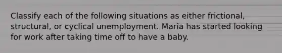 Classify each of the following situations as either frictional, structural, or cyclical unemployment. Maria has started looking for work after taking time off to have a baby.