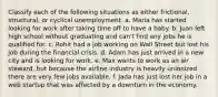 Classify each of the following situations as either frictional, structural, or cyclical unemployment. a. Maria has started looking for work after taking time off to have a baby. b. Juan left high school without graduating and can't find any jobs he is qualified for. c. Rohit had a job working on Wall Street but lost his job during the financial crisis. d. Adam has just arrived in a new city and is looking for work. e. Max wants to work as an air steward, but because the airline industry is heavily unionized there are very few jobs available. f. Jada has just lost her job in a web startup that was affected by a downturn in the economy.