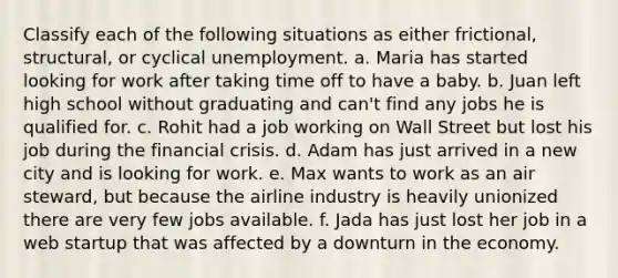 Classify each of the following situations as either frictional, structural, or cyclical unemployment. a. Maria has started looking for work after taking time off to have a baby. b. Juan left high school without graduating and can't find any jobs he is qualified for. c. Rohit had a job working on Wall Street but lost his job during the financial crisis. d. Adam has just arrived in a new city and is looking for work. e. Max wants to work as an air steward, but because the airline industry is heavily unionized there are very few jobs available. f. Jada has just lost her job in a web startup that was affected by a downturn in the economy.