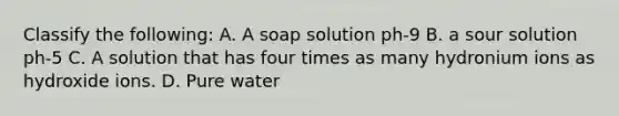 Classify the following: A. A soap solution ph-9 B. a sour solution ph-5 C. A solution that has four times as many hydronium ions as hydroxide ions. D. Pure water