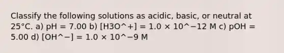 Classify the following solutions as acidic, basic, or neutral at 25°C. a) pH = 7.00 b) [H3O^+] = 1.0 × 10^−12 M c) pOH = 5.00 d) [OH^−] = 1.0 × 10^−9 M