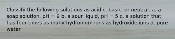 Classify the following solutions as acidic, basic, or neutral. a. a soap solution, pH = 9 b. a sour liquid, pH = 5 c. a solution that has four times as many hydronium ions as hydroxide ions d. pure water