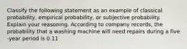 Classify the following statement as an example of classical​ probability, empirical​ probability, or subjective probability. Explain your reasoning. According to company​ records, the probability that a washing machine will need repairs during a five​-year period is 0.11