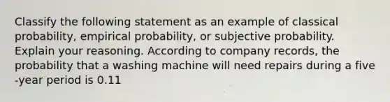 Classify the following statement as an example of classical​ probability, empirical​ probability, or subjective probability. Explain your reasoning. According to company​ records, the probability that a washing machine will need repairs during a five​-year period is 0.11