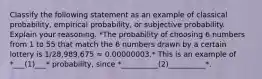 Classify the following statement as an example of classical​ probability, empirical​ probability, or subjective probability. Explain your reasoning. *The probability of choosing 6 numbers from 1 to 55 that match the 6 numbers drawn by a certain lottery is 1/28,989,675 ≈ 0.00000003.* This is an example of *___(1)___* ​probability, since *__________(2)__________*.