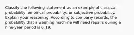 Classify the following statement as an example of classical​ probability, empirical​ probability, or subjective probability. Explain your reasoning. According to company​ records, the probability that a washing machine will need repairs during a nine​-year period is 0.19.