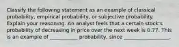 Classify the following statement as an example of classical​ probability, empirical​ probability, or subjective probability. Explain your reasoning. An analyst feels that a certain​ stock's probability of decreasing in price over the next week is 0.77. This is an example of ___________ probability, since __________________.