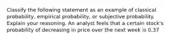 Classify the following statement as an example of classical​ probability, empirical​ probability, or subjective probability. Explain your reasoning. An analyst feels that a certain​ stock's probability of decreasing in price over the next week is 0.37