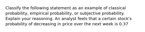 Classify the following statement as an example of classical​ probability, empirical​ probability, or subjective probability. Explain your reasoning. An analyst feels that a certain​ stock's probability of decreasing in price over the next week is 0.37