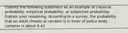 Classify the following statement as an example of classical​ probability, empirical​ probability, or subjective probability. Explain your reasoning. According to a​ survey, the probability that an adult chosen at random is in favor of police body cameras is about 0.42