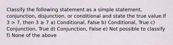 Classify the following statement as a simple statement, conjunction, disjunction, or conditional and state the true value.If 3 > 7, then 3 ≥ 7 a) Conditional, False b) Conditional, True c) Conjunction, True d) Conjunction, False e) Not possible to classify f) None of the above