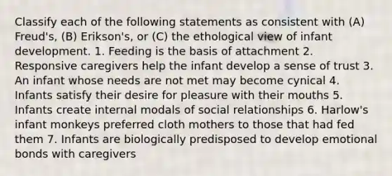 Classify each of the following statements as consistent with (A) Freud's, (B) Erikson's, or (C) the ethological view of infant development. 1. Feeding is the basis of attachment 2. Responsive caregivers help the infant develop a sense of trust 3. An infant whose needs are not met may become cynical 4. Infants satisfy their desire for pleasure with their mouths 5. Infants create internal modals of social relationships 6. Harlow's infant monkeys preferred cloth mothers to those that had fed them 7. Infants are biologically predisposed to develop emotional bonds with caregivers