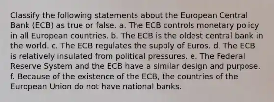 Classify the following statements about the European Central Bank (ECB) as true or false. a. The ECB controls monetary policy in all European countries. b. The ECB is the oldest central bank in the world. c. The ECB regulates the supply of Euros. d. The ECB is relatively insulated from political pressures. e. The Federal Reserve System and the ECB have a similar design and purpose. f. Because of the existence of the ECB, the countries of the European Union do not have national banks.