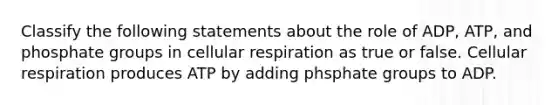 Classify the following statements about the role of ADP, ATP, and phosphate groups in <a href='https://www.questionai.com/knowledge/k1IqNYBAJw-cellular-respiration' class='anchor-knowledge'>cellular respiration</a> as true or false. Cellular respiration produces ATP by adding phsphate groups to ADP.