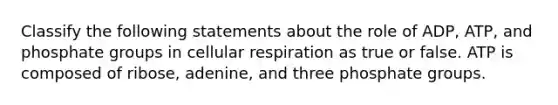 Classify the following statements about the role of ADP, ATP, and phosphate groups in cellular respiration as true or false. ATP is composed of ribose, adenine, and three phosphate groups.