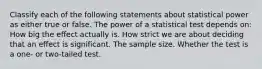 Classify each of the following statements about statistical power as either true or false. The power of a statistical test depends on: How big the effect actually is. How strict we are about deciding that an effect is significant. The sample size. Whether the test is a one- or two-tailed test.