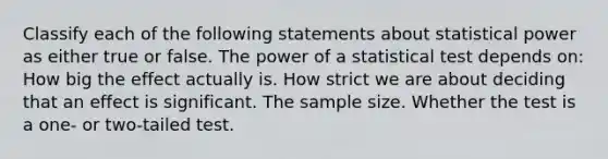 Classify each of the following statements about statistical power as either true or false. The power of a statistical test depends on: How big the effect actually is. How strict we are about deciding that an effect is significant. The sample size. Whether the test is a one- or two-tailed test.