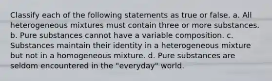 Classify each of the following statements as true or false. a. All heterogeneous mixtures must contain three or more substances. b. Pure substances cannot have a variable composition. c. Substances maintain their identity in a heterogeneous mixture but not in a homogeneous mixture. d. Pure substances are seldom encountered in the "everyday" world.