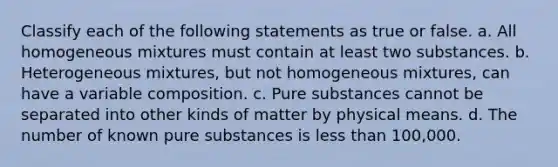 Classify each of the following statements as true or false. a. All homogeneous mixtures must contain at least two substances. b. Heterogeneous mixtures, but not homogeneous mixtures, can have a variable composition. c. Pure substances cannot be separated into other kinds of matter by physical means. d. The number of known pure substances is less than 100,000.