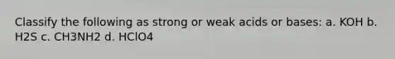Classify the following as strong or weak acids or bases: a. KOH b. H2S c. CH3NH2 d. HClO4