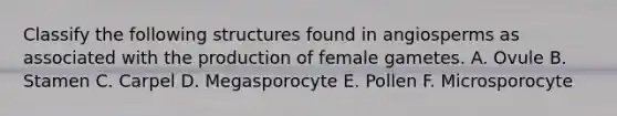 Classify the following structures found in angiosperms as associated with the production of female gametes. A. Ovule B. Stamen C. Carpel D. Megasporocyte E. Pollen F. Microsporocyte