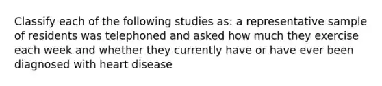 Classify each of the following studies as: a representative sample of residents was telephoned and asked how much they exercise each week and whether they currently have or have ever been diagnosed with heart disease