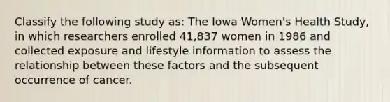 Classify the following study as: The Iowa Women's Health Study, in which researchers enrolled 41,837 women in 1986 and collected exposure and lifestyle information to assess the relationship between these factors and the subsequent occurrence of cancer.