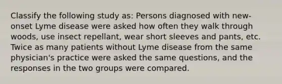 Classify the following study as: Persons diagnosed with new-onset Lyme disease were asked how often they walk through woods, use insect repellant, wear short sleeves and pants, etc. Twice as many patients without Lyme disease from the same physician's practice were asked the same questions, and the responses in the two groups were compared.