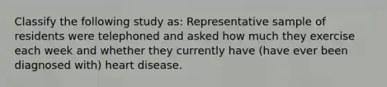 Classify the following study as: Representative sample of residents were telephoned and asked how much they exercise each week and whether they currently have (have ever been diagnosed with) heart disease.