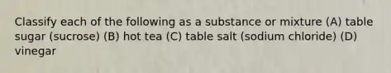 Classify each of the following as a substance or mixture (A) table sugar (sucrose) (B) hot tea (C) table salt (sodium chloride) (D) vinegar