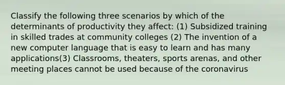 Classify the following three scenarios by which of the determinants of productivity they affect: (1) Subsidized training in skilled trades at community colleges (2) The invention of a new computer language that is easy to learn and has many applications(3) Classrooms, theaters, sports arenas, and other meeting places cannot be used because of the coronavirus