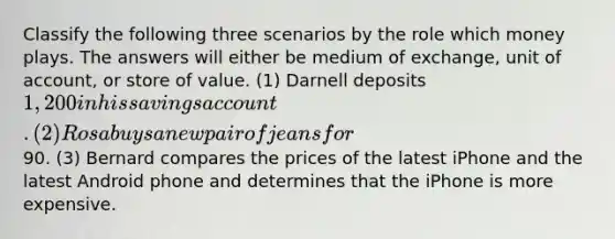 Classify the following three scenarios by the role which money plays. The answers will either be medium of exchange, unit of account, or store of value. (1) Darnell deposits 1,200 in his savings account. (2) Rosa buys a new pair of jeans for90. (3) Bernard compares the prices of the latest iPhone and the latest Android phone and determines that the iPhone is more expensive.