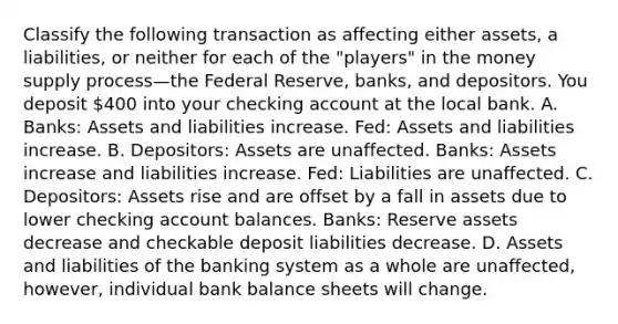 Classify the following transaction as affecting either​ assets, a​ liabilities, or neither for each of the​ "players" in the money supply process—the Federal​ Reserve, banks, and depositors. You deposit 400 into your checking account at the local bank. A. Banks: Assets and liabilities increase. Fed: Assets and liabilities increase. B. Depositors: Assets are unaffected. Banks: Assets increase and liabilities increase. Fed: Liabilities are unaffected. C. Depositors: Assets rise and are offset by a fall in assets due to lower checking account balances. Banks: Reserve assets decrease and checkable deposit liabilities decrease. D. Assets and liabilities of the banking system as a whole are unaffected, however, individual bank balance sheets will change.