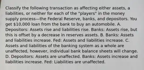 Classify the following transaction as affecting either​ assets, a​ liabilities, or neither for each of the​ "players" in the money supply process—the Federal​ Reserve, banks, and depositors. You get 10,000 loan from the bank to buy an automobile. A. Depositors: Assets rise and liabilities rise. Banks: Assets rise, but this is offset by a decrease in reserves assets. B. Banks: Assets and liabilities increase. Fed: Assets and liabilities increase. C. Assets and liabilities of the banking system as a whole are unaffected, however, individual bank balance sheets will change. D. Depositors: Assets are unaffected. Banks: Assets increase and liabilities increase. Fed: Liabilities are unaffected.