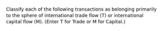 Classify each of the following transactions as belonging primarily to the sphere of international trade flow​ (T) or international capital flow​ (M). ​(Enter T for Trade or M for​ Capital.)