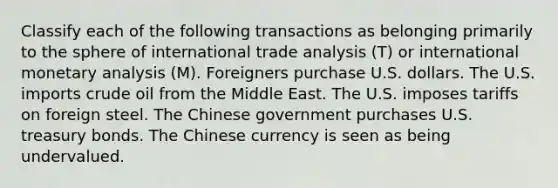 Classify each of the following transactions as belonging primarily to the sphere of international trade analysis​ (T) or international monetary analysis​ (M). Foreigners purchase U.S. dollars. The U.S. imports crude oil from the Middle East. The U.S. imposes tariffs on foreign steel. The Chinese government purchases U.S. treasury bonds. The Chinese currency is seen as being undervalued.