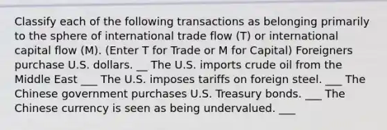 Classify each of the following transactions as belonging primarily to the sphere of international trade flow (T) or international capital flow (M). (Enter T for Trade or M for Capital) Foreigners purchase U.S. dollars. __ The U.S. imports crude oil from the Middle East ___ The U.S. imposes tariffs on foreign steel. ___ The Chinese government purchases U.S. Treasury bonds. ___ The Chinese currency is seen as being undervalued. ___