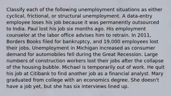 Classify each of the following unemployment situations as either cyclical, frictional, or structural unemployment. A data-entry employee loses his job because it was permanently outsourced to India. Paul lost his job six months ago. His employment counselor at the labor office advises him to retrain. In 2011, Borders Books filed for bankruptcy, and 19,000 employees lost their jobs. Unemployment in Michigan increased as consumer demand for automobiles fell during the Great Recession. Large numbers of construction workers lost their jobs after the collapse of the housing bubble. Michael is temporarily out of work. He quit his job at Citibank to find another job as a financial analyst. Mary graduated from college with an economics degree. She doesn't have a job yet, but she has six interviews lined up.